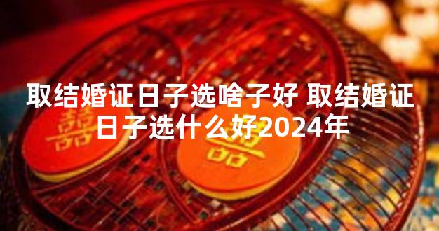 取结婚证日子选啥子好 取结婚证日子选什么好2024年